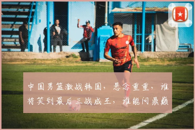 中国男篮激战韩国，悬念重重，谁将笑到最后三战成王，谁能问鼎巅峰