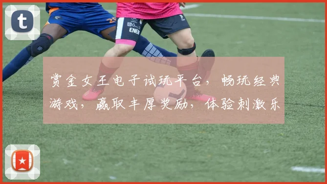 赏金女王电子试玩平台，畅玩经典游戏，赢取丰厚奖励，体验刺激乐趣，三重福利等你来