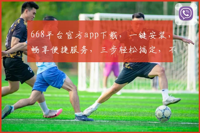 668平台官方app下载，一键安装，畅享便捷服务，三步轻松搞定，不容错过